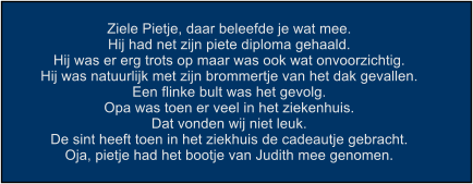 Ziele Pietje, daar beleefde je wat mee. Hij had net zijn piete diploma gehaald. Hij was er erg trots op maar was ook wat onvoorzichtig. Hij was natuurlijk met zijn brommertje van het dak gevallen. Een flinke bult was het gevolg. Opa was toen er veel in het ziekenhuis. Dat vonden wij niet leuk. De sint heeft toen in het ziekhuis de cadeautje gebracht. Oja, pietje had het bootje van Judith mee genomen.